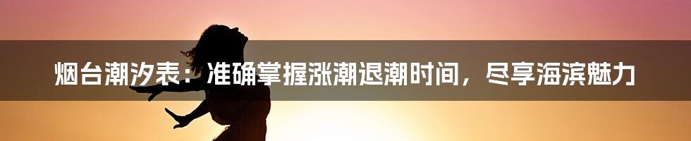 烟台潮汐表：准确掌握涨潮退潮时间，尽享海滨魅力