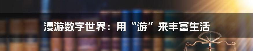 漫游数字世界：用“游”来丰富生活