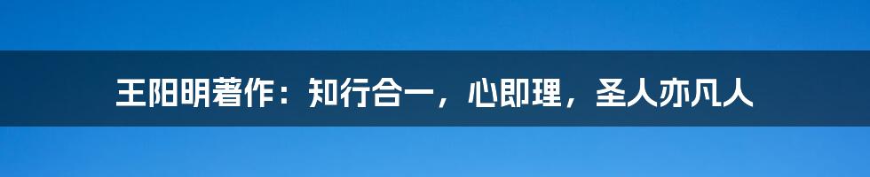 王阳明著作：知行合一，心即理，圣人亦凡人