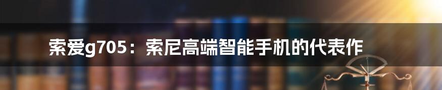 索爱g705：索尼高端智能手机的代表作