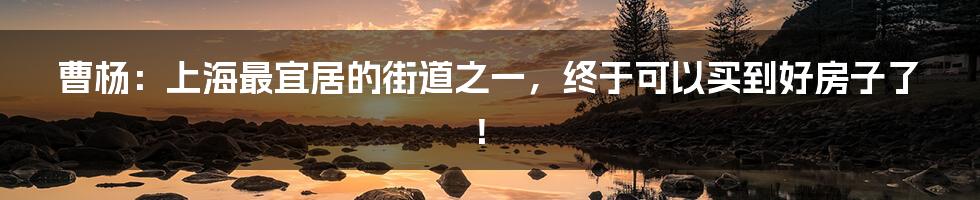 曹杨：上海最宜居的街道之一，终于可以买到好房子了！