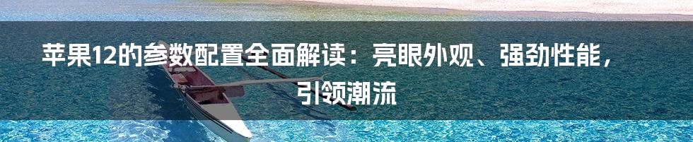 苹果12的参数配置全面解读：亮眼外观、强劲性能，引领潮流