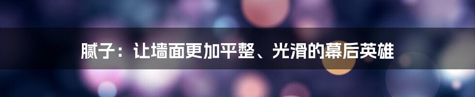 腻子：让墙面更加平整、光滑的幕后英雄