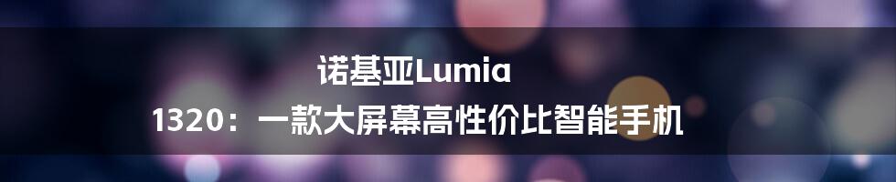 诺基亚Lumia 1320：一款大屏幕高性价比智能手机