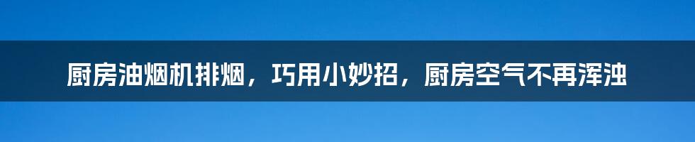 厨房油烟机排烟，巧用小妙招，厨房空气不再浑浊