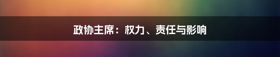 政协主席：权力、责任与影响