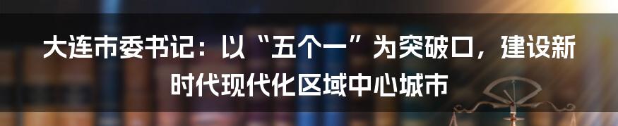 大连市委书记：以“五个一”为突破口，建设新时代现代化区域中心城市