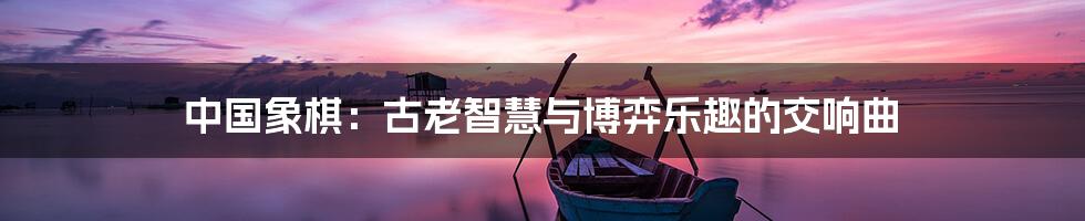 中国象棋：古老智慧与博弈乐趣的交响曲