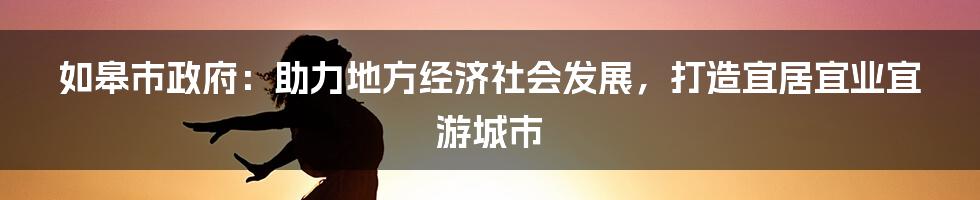 如皋市政府：助力地方经济社会发展，打造宜居宜业宜游城市