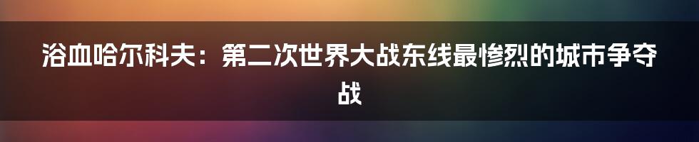 浴血哈尔科夫：第二次世界大战东线最惨烈的城市争夺战