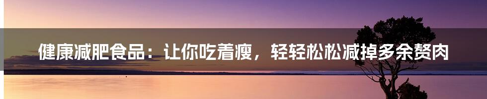 健康减肥食品：让你吃着瘦，轻轻松松减掉多余赘肉