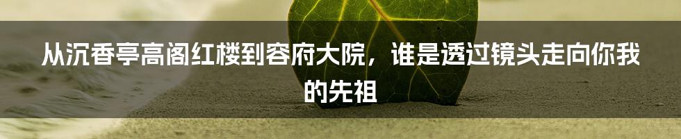 从沉香亭高阁红楼到容府大院，谁是透过镜头走向你我的先祖