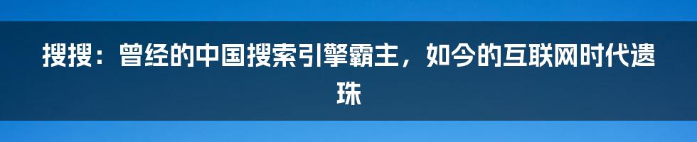 搜搜：曾经的中国搜索引擎霸主，如今的互联网时代遗珠