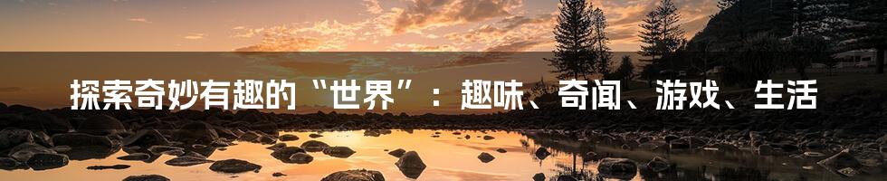 探索奇妙有趣的“世界”：趣味、奇闻、游戏、生活