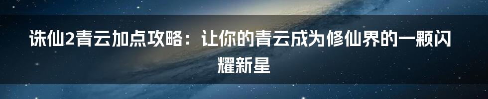 诛仙2青云加点攻略：让你的青云成为修仙界的一颗闪耀新星