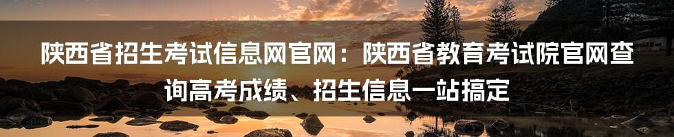 陕西省招生考试信息网官网：陕西省教育考试院官网查询高考成绩、招生信息一站搞定