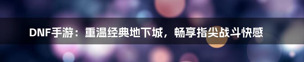 DNF手游：重温经典地下城，畅享指尖战斗快感