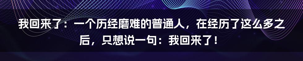 我回来了：一个历经磨难的普通人，在经历了这么多之后，只想说一句：我回来了！