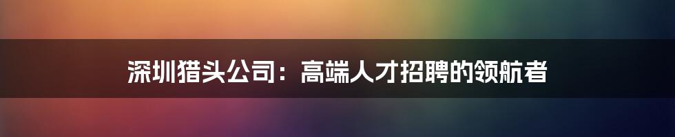 深圳猎头公司：高端人才招聘的领航者