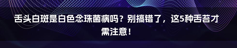 舌头白斑是白色念珠菌病吗？别搞错了，这5种舌苔才需注意！