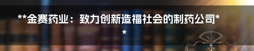 **金赛药业：致力创新造福社会的制药公司**