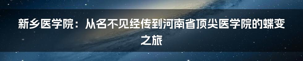 新乡医学院：从名不见经传到河南省顶尖医学院的蝶变之旅