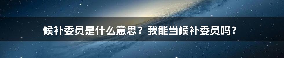 候补委员是什么意思？我能当候补委员吗？