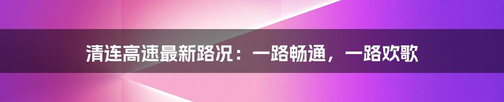 清连高速最新路况：一路畅通，一路欢歌