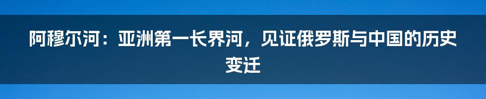 阿穆尔河：亚洲第一长界河，见证俄罗斯与中国的历史变迁