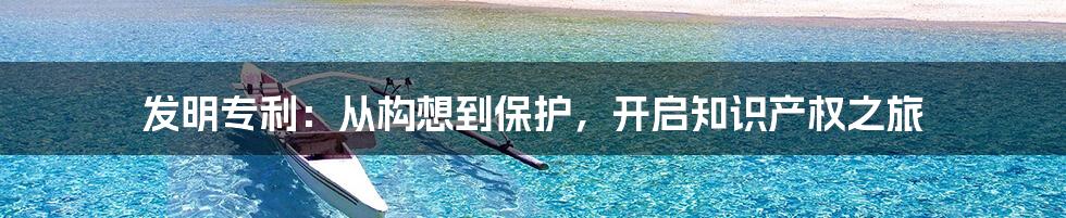 发明专利：从构想到保护，开启知识产权之旅