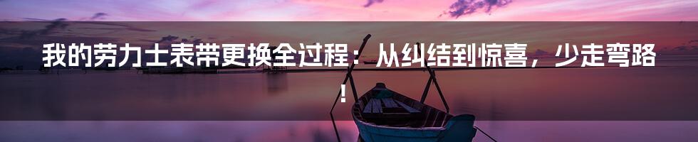 我的劳力士表带更换全过程：从纠结到惊喜，少走弯路！