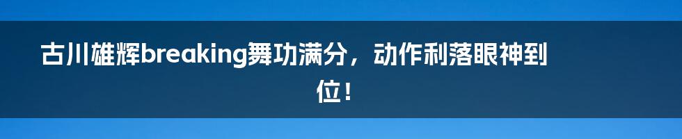 古川雄辉breaking舞功满分，动作利落眼神到位！