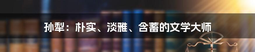 孙犁：朴实、淡雅、含蓄的文学大师