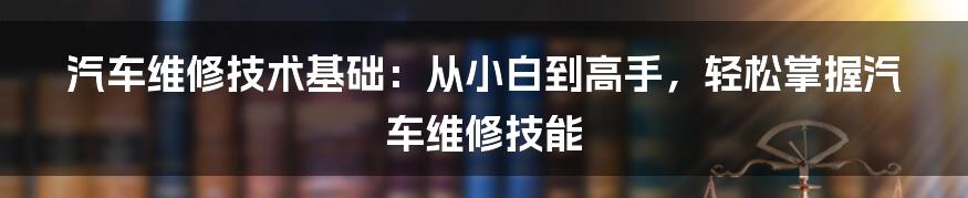 汽车维修技术基础：从小白到高手，轻松掌握汽车维修技能