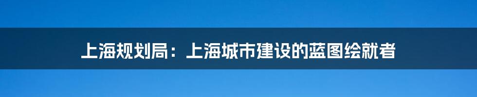 上海规划局：上海城市建设的蓝图绘就者