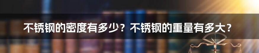 不锈钢的密度有多少？不锈钢的重量有多大？