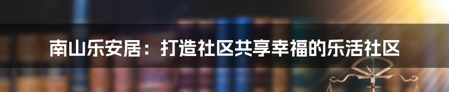 南山乐安居：打造社区共享幸福的乐活社区