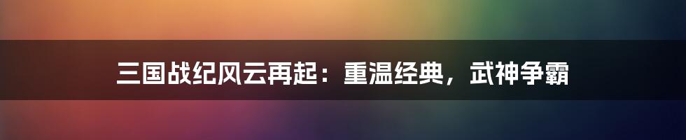 三国战纪风云再起：重温经典，武神争霸