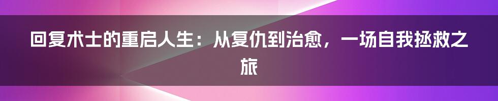 回复术士的重启人生：从复仇到治愈，一场自我拯救之旅