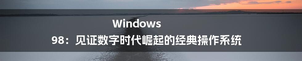 Windows 98：见证数字时代崛起的经典操作系统