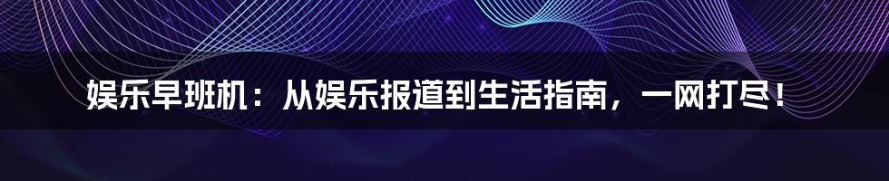 娱乐早班机：从娱乐报道到生活指南，一网打尽！