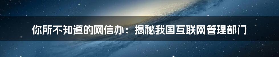 你所不知道的网信办：揭秘我国互联网管理部门