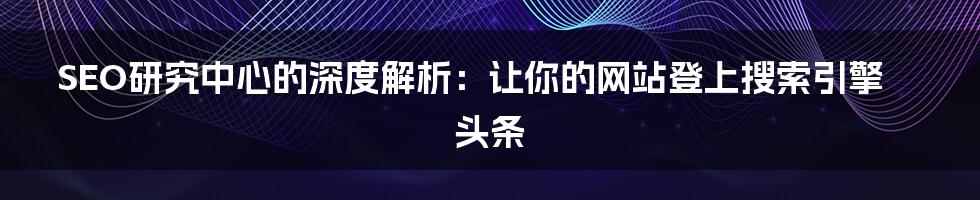 SEO研究中心的深度解析：让你的网站登上搜索引擎头条