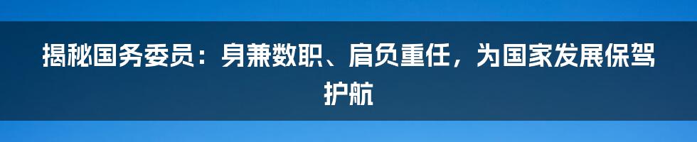 揭秘国务委员：身兼数职、肩负重任，为国家发展保驾护航