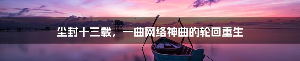 尘封十三载，一曲网络神曲的轮回重生