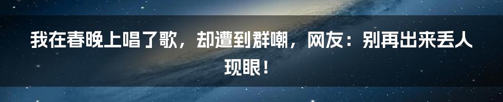 我在春晚上唱了歌，却遭到群嘲，网友：别再出来丢人现眼！