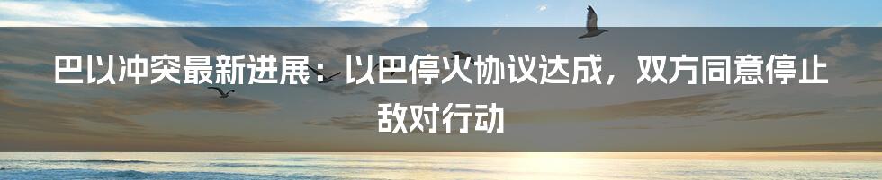 巴以冲突最新进展：以巴停火协议达成，双方同意停止敌对行动