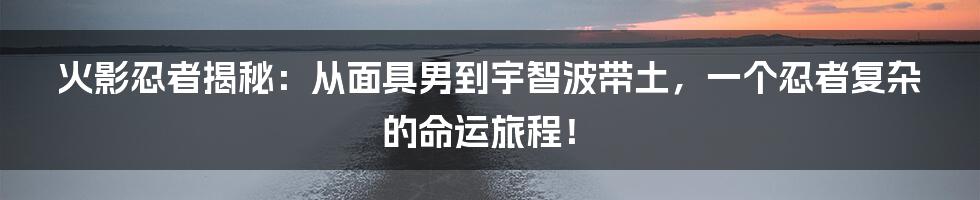 火影忍者揭秘：从面具男到宇智波带土，一个忍者复杂的命运旅程！