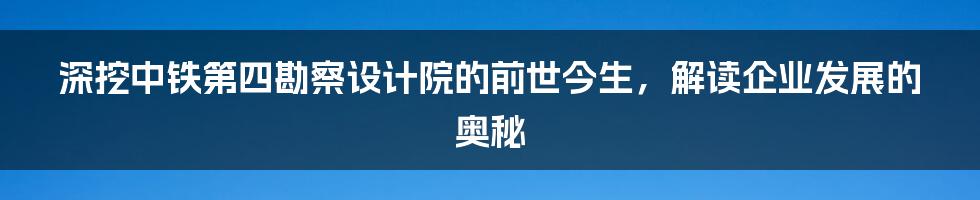 深挖中铁第四勘察设计院的前世今生，解读企业发展的奥秘