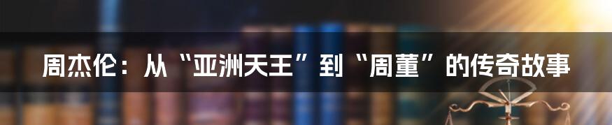 周杰伦：从“亚洲天王”到“周董”的传奇故事